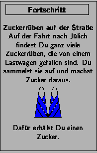 \FortschrittsKarte{Zuckerr\uml {u}ben auf der Stra\ss{}e}{Auf der Fahrt nach J\u...
...s,width=12mm}\\
\vfill Daf\uml {u}r erh\uml {a}lst Du einen Zucker.\bigskip }